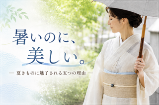 「暑いのに、美しい。」 ― 夏きものに魅了される五つの理由 ―